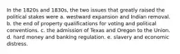 In the 1820s and 1830s, the two issues that greatly raised the political stakes were a. westward expansion and Indian removal. b. the end of property qualifications for voting and political conventions. c. the admission of Texas and Oregon to the Union. d. hard money and banking regulation. e. slavery and economic distress.