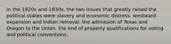 In the 1820s and 1830s, the two issues that greatly raised the political stakes were slavery and economic distress. westward expansion and Indian removal. the admission of Texas and Oregon to the Union. the end of property qualifications for voting and political conventions.