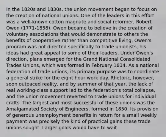 In the 1820s and 1830s, the union movement began to focus on the creation of national unions. One of the leaders in this effort was a well-known cotton magnate and social reformer, Robert Owen (1771-1858). Owen became to believe in the creation of voluntary associations that would demonstrate to others the benefits of cooperative rather than competitive living. Owen's program was not directed specifically to trade unionists, his ideas had great appeal to some of their leaders. Under Owen's direction, plans emerged for the Grand National Consolidated Trades Unions, which was formed in February 1834. As a national federation of trade unions, its primary purpose was to coordinate a general strike for the eight hour work day. Rhetoric, however, soon outpaced reality, and by summer of that year, the lack of real working-class support led to the federation's total collapse, and the union movement reverted to trade unions for individual crafts. The largest and most successful of these unions was the Amalgamated Society of Engineers, formed in 1850. Its provision of generous unemployment benefits in return for a small weekly payment was precisely the kind of practical gains these trade unions sought. Larger goals would have to wait.