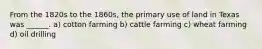 From the 1820s to the 1860s, the primary use of land in Texas was ______. a) cotton farming b) cattle farming c) wheat farming d) oil drilling
