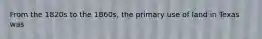 From the 1820s to the 1860s, the primary use of land in Texas was