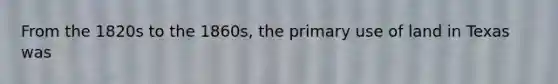 From the 1820s to the 1860s, the primary use of land in Texas was