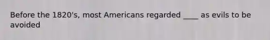 Before the 1820's, most Americans regarded ____ as evils to be avoided