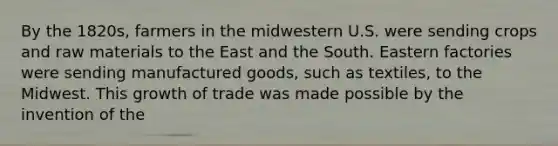 By the 1820s, farmers in the midwestern U.S. were sending crops and raw materials to the East and the South. Eastern factories were sending manufactured goods, such as textiles, to the Midwest. This growth of trade was made possible by the invention of the