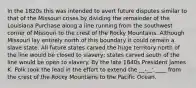 In the 1820s this was intended to avert future disputes similar to that of the Missouri crises by dividing the remainder of the Louisiana Purchase along a line running from the southwest corner of Missouri to the crest of the Rocky Mountains. Although Missouri lay entirely north of this boundary it could remain a slave state. All future states carved the huge territory north of the line would be closed to slavery; states carved south of the line would be open to slavery. By the late 1840s President James K. Polk took the lead in the effort to extend the __-__' ____ from the crest of the Rocky Mountains to the Pacific Ocean.