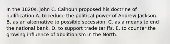 In the 1820s, John C. Calhoun proposed his doctrine of nullification A. to reduce the political power of Andrew Jackson. B. as an alternative to possible secession. C. as a means to end the national bank. D. to support trade tariffs. E. to counter the growing influence of abolitionism in the North.