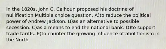 In the 1820s, John C. Calhoun proposed his doctrine of nullification Multiple choice question. A)to reduce the political power of Andrew Jackson. B)as an alternative to possible secession. C)as a means to end the national bank. D)to support trade tariffs. E)to counter the growing influence of abolitionism in the North.