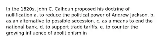 In the 1820s, John C. Calhoun proposed his doctrine of nullification a. to reduce the political power of Andrew Jackson. b. as an alternative to possible secession. c. as a means to end the national bank. d. to support trade tariffs. e. to counter the growing influence of abolitionism in