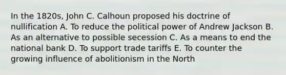 In the 1820s, John C. Calhoun proposed his doctrine of nullification A. To reduce the political power of Andrew Jackson B. As an alternative to possible secession C. As a means to end the national bank D. To support trade tariffs E. To counter the growing influence of abolitionism in the North