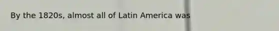 By the 1820s, almost all of Latin America was