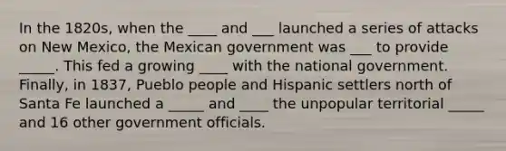 In the 1820s, when the ____ and ___ launched a series of attacks on New Mexico, the Mexican government was ___ to provide _____. This fed a growing ____ with the national government. Finally, in 1837, Pueblo people and Hispanic settlers north of Santa Fe launched a _____ and ____ the unpopular territorial _____ and 16 other government officials.