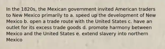 In the 1820s, the Mexican government invited American traders to New Mexico primarily to a. speed up the development of New Mexico b. open a trade route with the United States c. have an outlet for its excess trade goods d. promote harmony between Mexico and the United States e. extend slavery into northern Mexico