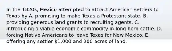 In the 1820s, Mexico attempted to attract American settlers to Texas by A. promising to make Texas a Protestant state. B. providing generous land grants to recruiting agents. C. introducing a viable economic commodity in long horn cattle. D. forcing Native Americans to leave Texas for New Mexico. E. offering any settler 1,000 and 200 acres of land.