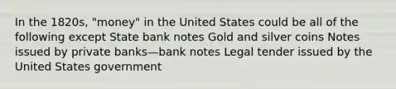 In the 1820s, "money" in the United States could be all of the following except State bank notes Gold and silver coins Notes issued by private banks—bank notes Legal tender issued by the United States government