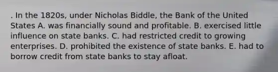 . In the 1820s, under Nicholas Biddle, the Bank of the United States A. was financially sound and profitable. B. exercised little influence on state banks. C. had restricted credit to growing enterprises. D. prohibited the existence of state banks. E. had to borrow credit from state banks to stay afloat.