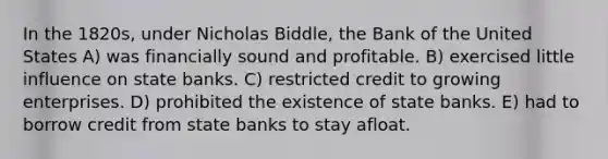 In the 1820s, under Nicholas Biddle, the Bank of the United States A) was financially sound and profitable. B) exercised little influence on state banks. C) restricted credit to growing enterprises. D) prohibited the existence of state banks. E) had to borrow credit from state banks to stay afloat.