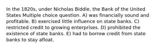 In the 1820s, under Nicholas Biddle, the Bank of the United States Multiple choice question. A) was financially sound and profitable. B) exercised little influence on state banks. C) restricted credit to growing enterprises. D) prohibited the existence of state banks. E) had to borrow credit from state banks to stay afloat.