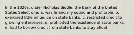 In the 1820s, under Nicholas Biddle, the Bank of the United States Select one: a. was financially sound and profitable. b. exercised little influence on state banks. c. restricted credit to growing enterprises. d. prohibited the existence of state banks. e. had to borrow credit from state banks to stay afloat.