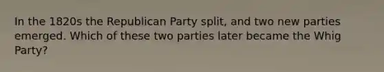 In the 1820s the Republican Party split, and two new parties emerged. Which of these two parties later became the Whig Party?