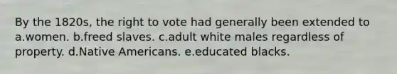 By the 1820s, the right to vote had generally been extended to a.women. b.freed slaves. c.adult white males regardless of property. d.Native Americans. e.educated blacks.