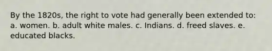 By the 1820s, the right to vote had generally been extended to: a. women. b. adult white males. c. Indians. d. freed slaves. e. educated blacks.