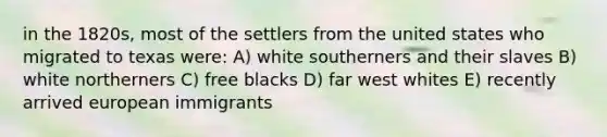 in the 1820s, most of the settlers from the united states who migrated to texas were: A) white southerners and their slaves B) white northerners C) free blacks D) far west whites E) recently arrived european immigrants