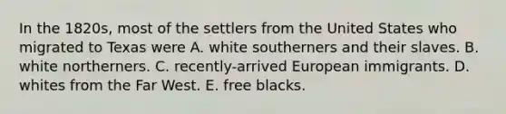 In the 1820s, most of the settlers from the United States who migrated to Texas were A. white southerners and their slaves. B. white northerners. C. recently-arrived European immigrants. D. whites from the Far West. E. free blacks.