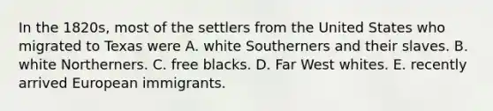 In the 1820s, most of the settlers from the United States who migrated to Texas were A. white Southerners and their slaves. B. white Northerners. C. free blacks. D. Far West whites. E. recently arrived European immigrants.