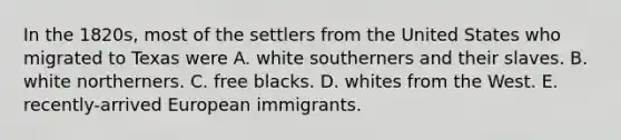 In the 1820s, most of the settlers from the United States who migrated to Texas were A. white southerners and their slaves. B. white northerners. C. free blacks. D. whites from the West. E. recently-arrived European immigrants.