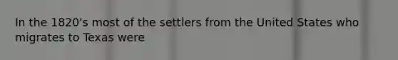 In the 1820's most of the settlers from the United States who migrates to Texas were