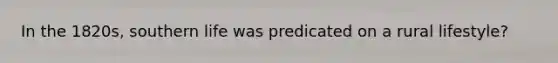 In the 1820s, southern life was predicated on a rural lifestyle?