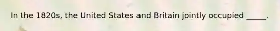 In the 1820s, the United States and Britain jointly occupied _____.