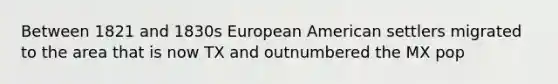 Between 1821 and 1830s European American settlers migrated to the area that is now TX and outnumbered the MX pop