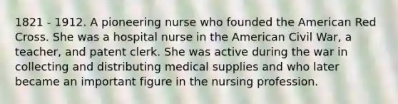 1821 - 1912. A pioneering nurse who founded the American Red Cross. She was a hospital nurse in the American Civil War, a teacher, and patent clerk. She was active during the war in collecting and distributing medical supplies and who later became an important figure in the nursing profession.