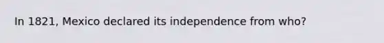 In 1821, Mexico declared its independence from who?