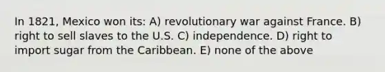 In 1821, Mexico won its: A) revolutionary war against France. B) right to sell slaves to the U.S. C) independence. D) right to import sugar from the Caribbean. E) none of the above