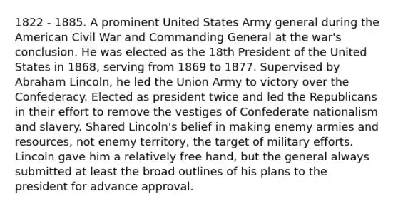 1822 - 1885. A prominent United States Army general during the American Civil War and Commanding General at the war's conclusion. He was elected as the 18th President of the United States in 1868, serving from 1869 to 1877. Supervised by Abraham Lincoln, he led the Union Army to victory over the Confederacy. Elected as president twice and led the Republicans in their effort to remove the vestiges of Confederate nationalism and slavery. Shared Lincoln's belief in making enemy armies and resources, not enemy territory, the target of military efforts. Lincoln gave him a relatively free hand, but the general always submitted at least the broad outlines of his plans to the president for advance approval.