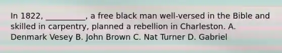 In 1822, __________, a free black man well-versed in the Bible and skilled in carpentry, planned a rebellion in Charleston. A. Denmark Vesey B. John Brown C. Nat Turner D. Gabriel