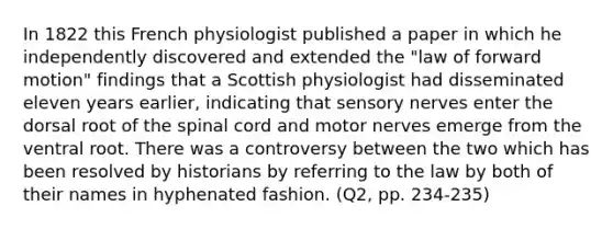 In 1822 this French physiologist published a paper in which he independently discovered and extended the "law of forward motion" findings that a Scottish physiologist had disseminated eleven years earlier, indicating that sensory nerves enter the dorsal root of the spinal cord and motor nerves emerge from the ventral root. There was a controversy between the two which has been resolved by historians by referring to the law by both of their names in hyphenated fashion. (Q2, pp. 234-235)