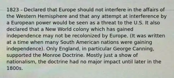 1823 - Declared that Europe should not interfere in the affairs of the Western Hemisphere and that any attempt at interference by a European power would be seen as a threat to the U.S. It also declared that a New World colony which has gained independence may not be recolonized by Europe. (It was written at a time when many South American nations were gaining independence). Only England, in particular George Canning, supported the Monroe Doctrine. Mostly just a show of nationalism, the doctrine had no major impact until later in the 1800s.