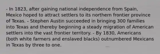 - In 1823, after gaining national independence from Spain, Mexico hoped to attract settlers to its northern frontier province of Texas. - Stephen Austin succeeded in bringing 300 families into Texas and thereby beginning a steady migration of American settlers into the vast frontier territory. - By 1830, Americans (both white farmers and enslaved blacks) outnumbered Mexicans in Texas by three to one.