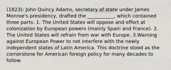 (1823): John Quincy Adams, secretary of state under James Monroe's presidency, drafted the ___________, which contained three parts. 1. The United States will oppose and effort at colonization by European powers (mainly Spain and France). 2. The United States will refrain from war with Europe. 3.Warning against European Power to not interfere with the newly independent states of Latin America. This doctrine stood as the cornerstone for American foreign policy for many decades to follow.