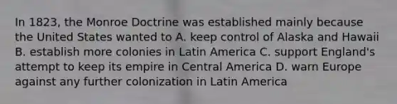 In 1823, the Monroe Doctrine was established mainly because the United States wanted to A. keep control of Alaska and Hawaii B. establish more colonies in Latin America C. support England's attempt to keep its empire in Central America D. warn Europe against any further colonization in Latin America