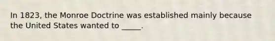 In 1823, the Monroe Doctrine was established mainly because the United States wanted to _____.