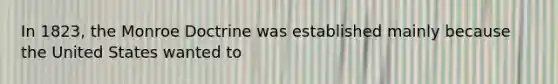 In 1823, the Monroe Doctrine was established mainly because the United States wanted to