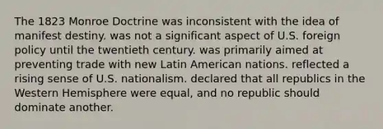 The 1823 Monroe Doctrine was inconsistent with the idea of manifest destiny. was not a significant aspect of U.S. foreign policy until the twentieth century. was primarily aimed at preventing trade with new Latin American nations. reflected a rising sense of U.S. nationalism. declared that all republics in the Western Hemisphere were equal, and no republic should dominate another.