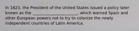 In 1823, the President of the United States issued a policy later known as the _______________________, which warned Spain and other European powers not to try to colonize the newly independent countries of Latin America.