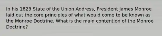 In his 1823 State of the Union Address, President James Monroe laid out the core principles of what would come to be known as the Monroe Doctrine. What is the main contention of the Monroe Doctrine?