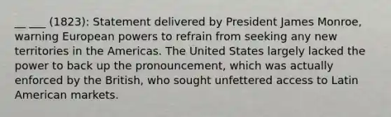 __ ___ (1823): Statement delivered by President James Monroe, warning European powers to refrain from seeking any new territories in the Americas. The United States largely lacked the power to back up the pronouncement, which was actually enforced by the British, who sought unfettered access to Latin American markets.