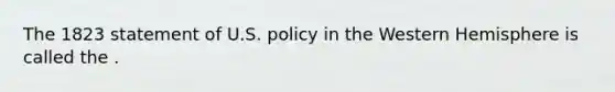 The 1823 statement of U.S. policy in the Western Hemisphere is called the .